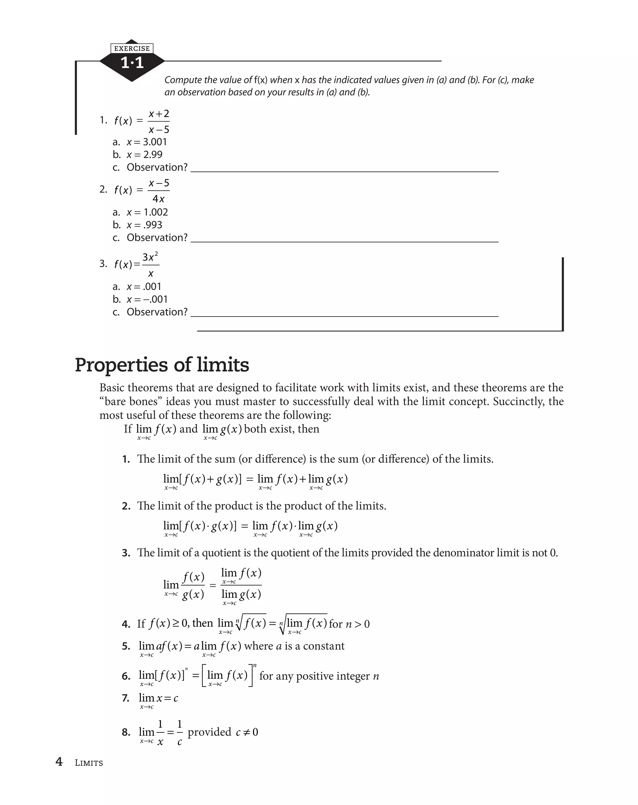 4 Limits 
EXERCISE 
1·1 
Compute the value of f(x) when x has the indicated values given in (a) and (b). For (c), make 
an observation based on your results in (a) and (b). 
1. f (x)  x 
x 
 

 
2 
5 
a. x  3.001 
b. x  2.99 
c. Observation? ________________________________________________________ 

 5 
4 
2. f (x)  x 
x 
a. x  1.002 
b. x  .993 
c. Observation? ________________________________________________________ 
3. f (x)  3 x2 
x 
a. x  .001 
b. x  
.001 
c. Observation? ________________________________________________________ 
Properties of limits 
Basic theorems that are designed to facilitate work with limits exist, and these theorems are the 
“bare bones” ideas you must master to successfully deal with the limit concept. Succinctly, the 
most useful of these theorems are the following: 
If lim ( ) 
x c 
f x 
l 
and lim ( ) 
x c 
g x 
l 
both exist, then 
1. The limit of the sum (or difference) is the sum (or difference) of the limits. 
f x g x 
lim[ ( ) ( )] 
x l 
c 
  lim f ( x )  
lim g ( x 
) 
l l 
x c x c 
2. The limit of the product is the product of the limits. 
f x g x 
lim[ ( ) ( )] 
x l 
c 
•  lim f ( x ) • 
lim g ( x 
) 
l l 
x c x c 
3. The limit of a quotient is the quotient of the limits provided the denominator limit is not 0. 
f x 
lim ( ) 
x c ( ) 
l g x 
 
lim ( ) 
x c 
lim ( ) 
x c 
f x 
g x 
l 
l 
4. If f x f x f x 
lim ( ) lim ( ) for n  0 
x c 
n 
x c 
( ) q 0, then  n 
l l 
 where a is a constant 
af x a f x 
5. lim ( ) lim ( ) 
l l 
x c x c 
§© 
6. lim[ ( )] lim ( ) 
x c x c 
n 
f x f x n 
l l 
¶¸ 
for any positive integer n 
7. lim 
x c 
x c 
l 
 
8. lim 
1  1 provided c w 0 
xlc x c 
 