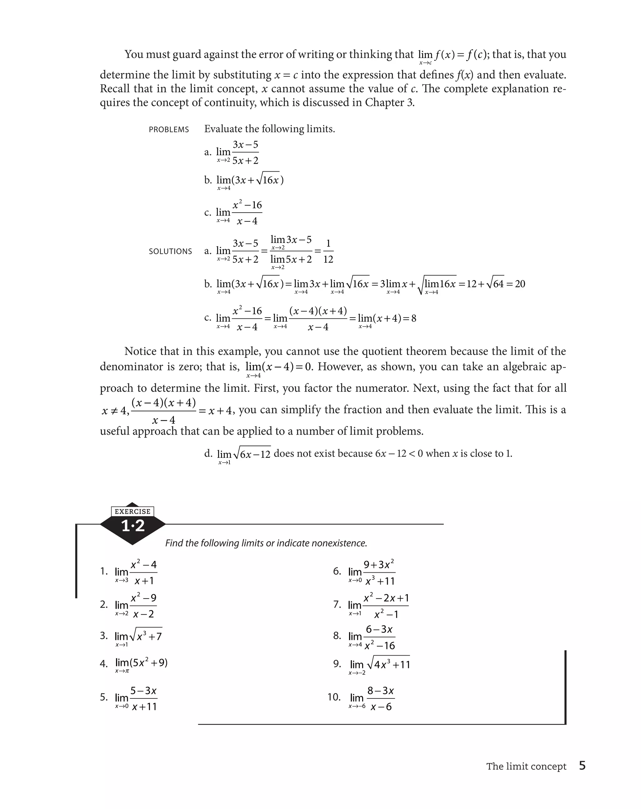3 16 3 16 3 lim16 12 64 20 
, ( )( ) 4, you can simplify the fraction and then evaluate the limit. This is a 
The limit concept 5 
You must guard against the error of writing or thinking that lim ( ) 
x c 
f x 
l 
 f (c); that is, that you 
determine the limit by substituting x  c into the expression that defines f(x) and then evaluate. 
Recall that in the limit concept, x cannot assume the value of c. The complete explanation re-quires 
the concept of continuity, which is discussed in Chapter 3. 
PROBLEMS Evaluate the following limits. 
a. lim 
x 
x 
3 5 
5 2 
l x 

 
2  
b. lim( ) 
x 
x x 
l 
 
4 
3 16 
c. lim 
x 
x 
2 16 
4 
l x 

 
4 
 
SOLUTIONS a. lim 
lim 
x 
l 
x lim 
x 
x 
x 
x 
l x 
l 

 
 
 

 
 
 
2 
2 
2 
3 5 
5 2 
3 5 
5 2 
1 
12 
     
x x x x x 
b. lim( ) lim lim lim 
l l l l 
x x x x 
4 4 4 4 
4 
x 
xl 
   
x 
x 

  

 
x x 
x 

 

 
c. lim  
lim( )( )  
lim( 
x x x 
x 
l l l 
4 
2 
4 4 
16 
4 
4 4 
4 
 4) 8 
Notice that in this example, you cannot use the quotient theorem because the limit of the 
denominator is zero; that is, lim( ) 
x 
x 
l 

  
4 
4 0. However, as shown, you can take an algebraic ap-proach 
to determine the limit. First, you factor the numerator. Next, using the fact that for all 

  
x x x 
4 4 4   
w x 
x 

 
4 
useful approach that can be applied to a number of limit problems. 
d. lim 
x 
x 
l 

 
1 
6 12does not exist because 6x 
 12  0 when x is close to 1. 
EXERCISE 
1·2 
Find the following limits or indicate nonexistence. 
1. lim 
x 
x 
2 4 
1 
l x 

 
3  
6. lim 
x 
x 
9 3 
l x 
 
0  
2 
3 
11 
2. lim 
x 
x 
2 9 
2 
l x 

 
2 
 
7. lim 
x 

  
2 
x x 
2 1 
1 
1 
 
l x 
2 
3. lim 
x 
x 
l 
 
1 
3 7 8. lim 
x 
x 
6 3 
l x 

 
4 2 
 
16 
4. lim( ) 
x 
x 
l 
 
P 
5 2 9 9. lim 
x 
x 
l
 
 
2 
4 3 11 
5. lim 
x 
x 
5 3 
l x 

 
0  
11 
10. lim 
x 
x 

 
8 3 
6 
 
l
 x 
6 
 