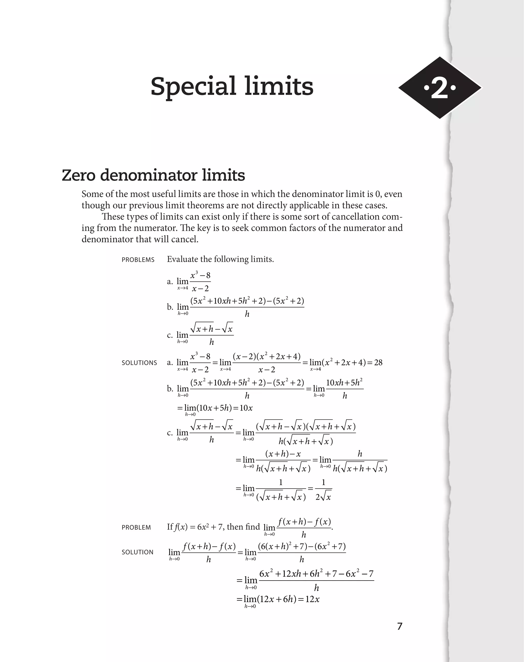 Special limits ·2· 
7 
Zero denominator limits 
Some of the most useful limits are those in which the denominator limit is 0, even 
though our previous limit theorems are not directly applicable in these cases. 
These types of limits can exist only if there is some sort of cancellation com-ing 
from the numerator. The key is to seek common factors of the numerator and 
denominator that will cancel. 
PROBLEMS Evaluate the following limits. 
a. lim 
x 
x 
3 8 
2 
l x 

 
4 
 
   
  
b. lim( )( ) 
h 
x xh h x 
l 0 
h 
5 2 10 5 2 2 5 2 2 
c. lim 
h 
 
 
x h x 
l 0 
h 
x 
x 
8 2 
2 

   
x x x 

 

 
)( ) SOLUTIONS a. lim  
lim( lim 

 
 
l l x l 
x 4 
x x 
3 
4 
2 2 4 
2 4 
(x2  2x  4) 28 
5 10 5 2 5 2 10 5h2 
   
  
x xh h x 
b. lim( )( ) lim 
h 
h h 
xh 
l l 
 
0 
2 2 2 
0 
h 
   
lim( ) 
h 
l 
x h x 
0 
10 5 10 
 
 
x h x 
 
   
x h x x h x 
c. lim lim( )( ) 
h 
 
0 0   
l l h x h x 
h h ( ) 
 
 
 
  
 
x h x 
lim ( ) 
h 
l l   
0 h x h x 
0 h x h x 
( ) 
lim 
h h ( ) 
 
lim 
h 0 ( x  h  
x ) x 
 
l 
1 1 
2 
 
 
PROBLEM If f(x) 6x2 7, then find lim ( ) ( ) 
h 
f x h f x 
l 0 
h 
. 
 
 
f x h f x 
SOLUTION lim ( ) ( ) lim( ( ) ) ( 
h 
 
h h 
x h x 
l l 
  
  
0 0 
6 2 7 6 2 7) 
h 
 
6 2  12  6 2  7 
 6 2 
 
7 
lim 
h 
l 
x xh h x 
0 h 
   
lim( ) 
h 
l 
x h x 
0 
12 6 12 
 