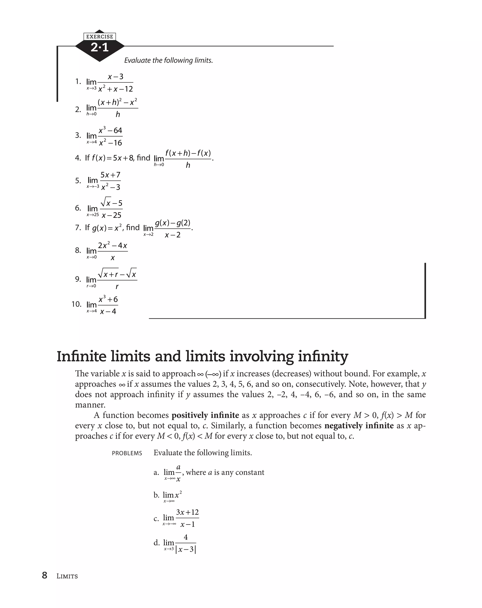 8 Limits 
EXERCISE 
2·1 
Evaluate the following limits. 
1. lim 
x 
x 

 
3 2  
 
l x x 
3 
12 
2. lim 
 
 
( ) 
h 
x h x 
l 0 
h 
2 2 
3. lim 
x 
x 
l x 

 
3 
4 2 

 
64 
16 
4. If f (x)  5x  8, find lim 
 
 
( ) ( ) 
h 
f x h f x 
l 0 
h 
. 
5. lim 
x 
x 
5 7 
l
 x 
 
3 2 
 
3 
6. lim 
x 
x 
l x 

 
25 
 
5 
25 
7. If g(x)  x2 , find lim 
( ) ( ) 
x 
g x g 
l x 

 
2 
 
2 
2 
. 
8. lim 
x 

 
x x 
l 0 
x 
2 2 4 
9. lim 
r 
 
 
x r x 
l 0 
r 
10. lim 
x 
x 
3 6 
4 
l x 
 
4 
 
Infinite limits and limits involving infinity 
The variable x is said to approachc(
c) if x increases (decreases) without bound. For example, x 
approaches c if x assumes the values 2, 3, 4, 5, 6, and so on, consecutively. Note, however, that y 
does not approach infinity if y assumes the values 2, –2, 4, –4, 6, –6, and so on, in the same 
manner. 
A function becomes positively infinite as x approaches c if for every M  0, f(x)  M for 
every x close to, but not equal to, c. Similarly, a function becomes negatively infinite as x ap-proaches 
c if for every M  0, f(x)  M for every x close to, but not equal to, c. 
PROBLEMS Evaluate the following limits. 
a. lim , 
x 
a 
lcx 
where a is any constant 
b. lim 
x 
x 
lc 
2 
c. lim 
x 
x 
l
c x 
 

 
3 12 
1 
d. lim 
4 
3 
xl3 | x 
 | 
 