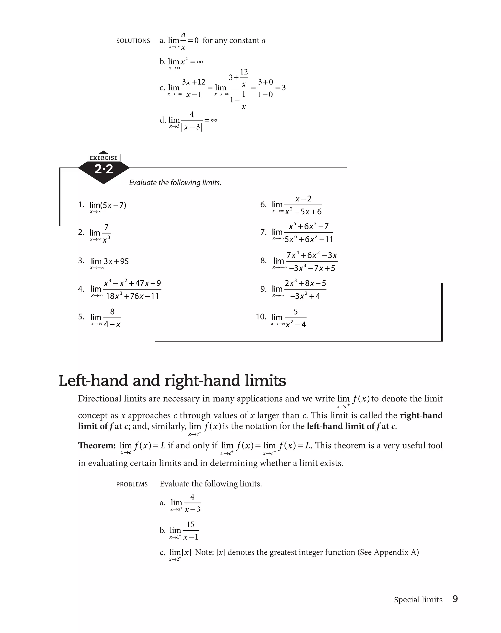 l 
 is the notation for the left-hand limit of f at c. 
  . This theorem is a very useful tool 
Special limits 9 
SOLUTIONS a. lim 
x 
a 
lcx 
 0 for any constant a 
b. lim 
x 
x 
lc 
2  c 
x 
x 
 

 
 
c. lim lim 
x x 
x 
x 
l
c l
c 
 

 
 
 

 
3 12  
1 
3 12 
1 1 
3 0 
1 0 
3 
d. lim 
xl | x 
 | 
 c 
3 
4 
3 
EXERCISE 
2·2 
Evaluate the following limits. 
1. lim( ) 
x 
x 
lc 
5 
7 6. lim 
x 
x 

 
2 

  
2 5 6 
lc x x 
2. lim 
7 
3 
xlc x 
7. lim 
x 
 
 
 
 
5 3 
x x 
6 7 
6 2 
lc x x 
5 6 11 
3. lim 
x 
3 x 
95 8. lim 
l
c 
x 
 
 
4 2 
x x x 
7 6 3 
3 7 5 

 3 

  
l
c x x 
4. lim 
x 

   
 
 
3 2 
x x x 
3 
47 9 
lc x x 
18 76 11 
9. lim 
x 
3 
 
 

  
x x 
2 8 5 
lc x 
2 
3 4 
5. lim 
8 
4 
xlc 
 x 
10. lim 
5 
2 4 
xl
cx 
 
Left-hand and right-hand limits 
Directional limits are necessary in many applications and we write lim ( ) 
x c 
f x 
l  to denote the limit 
concept as x approaches c through values of x larger than c. This limit is called the right-hand 
limit of f at c; and, similarly, lim ( ) 
x c 
f x 
Theorem: lim ( ) 
x c 
f x L 
l 
 if and only if lim ( ) lim ( ) 
f x f x L 
l  l 
 
x c x c 
in evaluating certain limits and in determining whether a limit exists. 
PROBLEMS Evaluate the following limits. 
a. lim 
4 
3 
xl3 x 
 
b. lim 
15 
1 
xl1
 x 
 
c. lim[ ] 
x 
x 
l2 
Note: [x] denotes the greatest integer function (See Appendix A) 
 