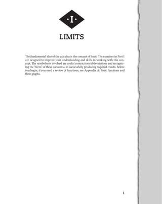 1 
·I· 
LIMITS 
The fundamental idea of the calculus is the concept of limit. The exercises in Part I 
are designed to improve your understanding and skills in working with this con-cept. 
The symbolisms involved are useful contractions/abbreviations and recogniz-ing 
the “form” of these is essential in successfully producing required results. Before 
you begin, if you need a review of functions, see Appendix A: Basic functions and 
their graphs. 
 