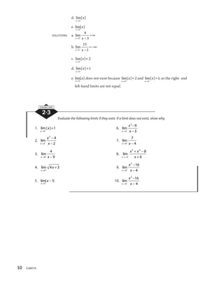10 Limits 
d. lim[ ] 
x 
x 
l2
 
e. lim[ ] 
x 
x 
l2 
SOLUTIONS a. lim 
4 
3 
xl3 x 
 
 c 
b. lim 
15 
1 
xl1
 x 
 
 
c 
c. lim[ ] 
x 
x 
 
l 2 
 2 
l 
  
2 
d. lim[ ] 
x 
x 
1 
e. lim[ ] 
x 
x 
l2 
l   
2 
does not exist because lim[ ] 
x 
x 
l 
  
2 
2 and lim[ ] 
x 
x 
1, so the right- and 
left-hand limits are not equal. 
EXERCISE 
2·3 
Evaluate the following limits if they exist. If a limit does not exist, show why. 
l   
1. lim [ ] 
x 
x 
4 
1 6. lim 
x 
x 
2 9 
3 
l 
 x 

 
3 
 
2. lim 
x 
x 
2 4 
2 
l 
 x 

 
2 
 
7. lim 
7 
4 
xl4 x 
 
3. lim 
4 
9 
xl8 x 
 
8. lim 
x 
 
 
5 4 8 
x x 
4  
l
 
 x 
4 
l   
4. lim 
x 
x 
0 
4 3 9. lim 
x 
x 
2 16 
l  x 

 
4 
 
4 
5. lim[ ] 
x 
x 
l 

 
5 
1 10. lim 
x 
x 
2 16 
l 
 x 

 
4 
 
4 
 