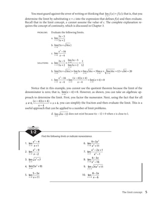3 16 3 16 3 lim16 12 64 20 
, ( )( ) 4, you can simplify the fraction and then evaluate the limit. This is a 
The limit concept 5 
You must guard against the error of writing or thinking that lim ( ) 
x c 
f x 
l 
 f (c); that is, that you 
determine the limit by substituting x  c into the expression that defines f(x) and then evaluate. 
Recall that in the limit concept, x cannot assume the value of c. The complete explanation re-quires 
the concept of continuity, which is discussed in Chapter 3. 
PROBLEMS Evaluate the following limits. 
a. lim 
x 
x 
3 5 
5 2 
l x 

 
2  
b. lim( ) 
x 
x x 
l 
 
4 
3 16 
c. lim 
x 
x 
2 16 
4 
l x 

 
4 
 
SOLUTIONS a. lim 
lim 
x 
l 
x lim 
x 
x 
x 
x 
l x 
l 

 
 
 

 
 
 
2 
2 
2 
3 5 
5 2 
3 5 
5 2 
1 
12 
     
x x x x x 
b. lim( ) lim lim lim 
l l l l 
x x x x 
4 4 4 4 
4 
x 
xl 
   
x 
x 

  

 
x x 
x 

 

 
c. lim  
lim( )( )  
lim( 
x x x 
x 
l l l 
4 
2 
4 4 
16 
4 
4 4 
4 
 4) 8 
Notice that in this example, you cannot use the quotient theorem because the limit of the 
denominator is zero; that is, lim( ) 
x 
x 
l 

  
4 
4 0. However, as shown, you can take an algebraic ap-proach 
to determine the limit. First, you factor the numerator. Next, using the fact that for all 

  
x x x 
4 4 4   
w x 
x 

 
4 
useful approach that can be applied to a number of limit problems. 
d. lim 
x 
x 
l 

 
1 
6 12does not exist because 6x 
 12  0 when x is close to 1. 
EXERCISE 
1·2 
Find the following limits or indicate nonexistence. 
1. lim 
x 
x 
2 4 
1 
l x 

 
3  
6. lim 
x 
x 
9 3 
l x 
 
0  
2 
3 
11 
2. lim 
x 
x 
2 9 
2 
l x 

 
2 
 
7. lim 
x 

  
2 
x x 
2 1 
1 
1 
 
l x 
2 
3. lim 
x 
x 
l 
 
1 
3 7 8. lim 
x 
x 
6 3 
l x 

 
4 2 
 
16 
4. lim( ) 
x 
x 
l 
 
P 
5 2 9 9. lim 
x 
x 
l
 
 
2 
4 3 11 
5. lim 
x 
x 
5 3 
l x 

 
0  
11 
10. lim 
x 
x 

 
8 3 
6 
 
l
 x 
6 
 