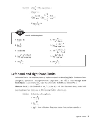 l 
 is the notation for the left-hand limit of f at c. 
  . This theorem is a very useful tool 
Special limits 9 
SOLUTIONS a. lim 
x 
a 
lcx 
 0 for any constant a 
b. lim 
x 
x 
lc 
2  c 
x 
x 
 

 
 
c. lim lim 
x x 
x 
x 
l
c l
c 
 

 
 
 

 
3 12  
1 
3 12 
1 1 
3 0 
1 0 
3 
d. lim 
xl | x 
 | 
 c 
3 
4 
3 
EXERCISE 
2·2 
Evaluate the following limits. 
1. lim( ) 
x 
x 
lc 
5 
7 6. lim 
x 
x 

 
2 

  
2 5 6 
lc x x 
2. lim 
7 
3 
xlc x 
7. lim 
x 
 
 
 
 
5 3 
x x 
6 7 
6 2 
lc x x 
5 6 11 
3. lim 
x 
3 x 
95 8. lim 
l
c 
x 
 
 
4 2 
x x x 
7 6 3 
3 7 5 

 3 

  
l
c x x 
4. lim 
x 

   
 
 
3 2 
x x x 
3 
47 9 
lc x x 
18 76 11 
9. lim 
x 
3 
 
 

  
x x 
2 8 5 
lc x 
2 
3 4 
5. lim 
8 
4 
xlc 
 x 
10. lim 
5 
2 4 
xl
cx 
 
Left-hand and right-hand limits 
Directional limits are necessary in many applications and we write lim ( ) 
x c 
f x 
l  to denote the limit 
concept as x approaches c through values of x larger than c. This limit is called the right-hand 
limit of f at c; and, similarly, lim ( ) 
x c 
f x 
Theorem: lim ( ) 
x c 
f x L 
l 
 if and only if lim ( ) lim ( ) 
f x f x L 
l  l 
 
x c x c 
in evaluating certain limits and in determining whether a limit exists. 
PROBLEMS Evaluate the following limits. 
a. lim 
4 
3 
xl3 x 
 
b. lim 
15 
1 
xl1
 x 
 
c. lim[ ] 
x 
x 
l2 
Note: [x] denotes the greatest integer function (See Appendix A) 
 
