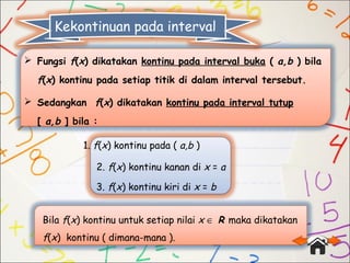  Fungsi f(x) dikatakan kontinu pada interval buka ( a,b ) bila
f(x) kontinu pada setiap titik di dalam interval tersebut.
 Sedangkan f(x) dikatakan kontinu pada interval tutup
[ a,b ] bila :
1. f(x) kontinu pada ( a,b )
2. f(x) kontinu kanan di x = a
3. f(x) kontinu kiri di x = b
Bila f(x) kontinu untuk setiap nilai x ∈ R maka dikatakan
f(x) kontinu ( dimana-mana ).
Kekontinuan pada interval
 