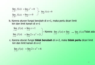 0)(lim
0


xf
x
)(lim
2
xf
x
12
)(lim
0
xf
x 

0lim 2
0


x
x
)(lim
0
xf
x 

0lim
0


x
x
b. Karena aturan fungsi berubah di x=1, maka perlu dicari limit
kiri dan limit kanan di x=1
)(lim
1
xf
x 

1lim
1


x
x
)(lim
1
xf
x 

32lim 2
1


x
x



11
lim)(lim
xx
xf )(lim
1
xf
x
62lim 2
2


x
x
Karena Tidak ada
c. Karena aturan fungsi tidak berubah di x=2, maka tidak perlu dicari limit
kiri dan limit kanan di x=2
 