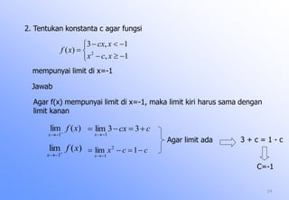 14
2. Tentukan konstanta c agar fungsi






1,
1,3
)( 2
xcx
xcx
xf
mempunyai limit di x=-1
Jawab
Agar f(x) mempunyai limit di x=-1, maka limit kiri harus sama dengan
limit kanan
)(lim
1
xf
x 

ccx
x


33lim
1
)(lim
1
xf
x 

ccx
x


1lim 2
1
Agar limit ada 3 + c = 1 - c
C=-1
 