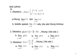 16
Soal Latihan






1,2
1,1
)( 2
2
xxx
xx
xf
)(lim1
xf
x 

x
f x
 1
lim ( )
x
f x
1
lim ( )
xxxg 32)( 
x
g x
 2
lim ( )
x
g x


2
lim ( )
x
g x
2
lim ( )
2
2
)(



x
x
xf
x
f x
 2
lim ( )
x
f x
 2
lim ( )
x
f x
2
lim ( )
1. Diketahui :
a.Hitung dan
b. Selidiki apakah ada, jika ada hitung limitnya
2. Diketahui , hitung ( bila ada ) :
3. Diketahui , hitung ( bila ada )
a. b. c.
a. b. c.
B.
 