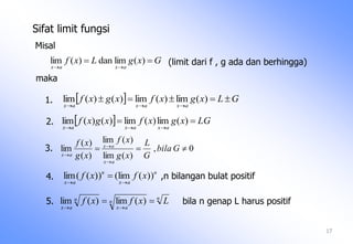   LGxgxfxgxf
axaxax


)(lim)(lim)()(lim
0,
)(lim
)(lim
)(
)(
lim 



Gbila
G
L
xg
xf
xg
xf
ax
ax
ax
n
n
ax
n
ax
Lxfxf 

)(lim)(lim
17
GxgLxf
axax


)(limdan)(lim
  GLxgxfxgxf
axaxax


)(lim)(lim)()(lim
Sifat limit fungsi
Misal
(limit dari f , g ada dan berhingga)
maka
2.
3.
4.
n
ax
n
ax
xfxf ))(lim())((lim

 ,n bilangan bulat positif
5. bila n genap L harus positif
1.
 