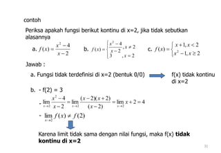 31
contoh
Periksa apakah fungsi berikut kontinu di x=2, jika tidak sebutkan
alasannya
2
4
)(
2



x
x
xf









2,3
2,
2
4
)(
2
x
x
x
x
xfa. b.






2,1
2,1
)( 2
xx
xx
xfc.
Jawab :
a. Fungsi tidak terdefinisi di x=2 (bentuk 0/0) f(x) tidak kontinu
di x=2
b. - f(2) = 3
42lim
)2(
)2)(2(
lim
2
4
lim
22
2
2







x
x
xx
x
x
xxx
)2()(lim
2
fxf
x


-
-
Karena limit tidak sama dengan nilai fungsi, maka f(x) tidak
kontinu di x=2
 