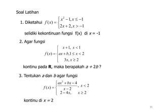 35
1. Diketahui






1,22
1,1
)(
2
xx
xx
xf
selidiki kekontinuan fungsi f(x) di x = -1
Soal Latihan
2. Agar fungsi









2,3
21,
1,1
)(
xx
xbax
xx
xf
kontinu pada R, maka berapakah a + 2b ?
3. Tentukan a dan b agar fungsi









2,42
2,
2
4
)(
2
xx
x
x
bxax
xf
kontinu di x = 2
 