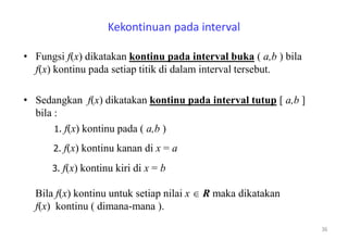Kekontinuan pada interval
• Fungsi f(x) dikatakan kontinu pada interval buka ( a,b ) bila
f(x) kontinu pada setiap titik di dalam interval tersebut.
• Sedangkan f(x) dikatakan kontinu pada interval tutup [ a,b ]
bila :
36
1. f(x) kontinu pada ( a,b )
2. f(x) kontinu kanan di x = a
3. f(x) kontinu kiri di x = b
Bila f(x) kontinu untuk setiap nilai x  R maka dikatakan
f(x) kontinu ( dimana-mana ).
 