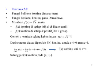 • Teorema 3.2
• Fungsi Polinom kontinu dimana-mana
• Fungsi Rasional kontinu pada Domainnya
• Misalkan , maka
– f(x) kontinu di setiap titik di R jika n ganjil
– f(x) kontinu di setiap R positif jika n genap.
Contoh : tentukan selang kekontinuan
Dari teorema diatas diperoleh f(x) kontinu untuk x-4>0 atau x>4.
f(x) kontinu kiri di x=4
Sehingga f(x) kontinu pada [4, )
37
n
xxf )(
4)(  xxf
)4(04lim)(lim
44
fxxf
xx

 

 