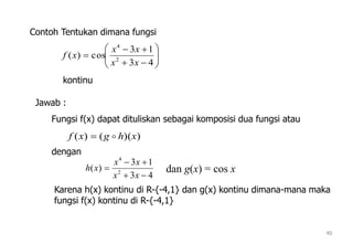 40









43
13
cos)( 2
4
xx
xx
xf
))(()( xhgxf 
43
13
)( 2
4



xx
xx
xh dan g(x) = cos x
Contoh Tentukan dimana fungsi
kontinu
Jawab :
Fungsi f(x) dapat dituliskan sebagai komposisi dua fungsi atau
dengan
Karena h(x) kontinu di R-{-4,1} dan g(x) kontinu dimana-mana maka
fungsi f(x) kontinu di R-{-4,1}
 
