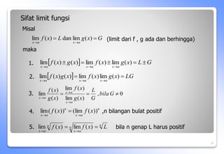   LG
x
g
x
f
x
g
x
f
a
x
a
x
a
x





)
(
lim
)
(
lim
)
(
)
(
lim
0
,
)
(
lim
)
(
lim
)
(
)
(
lim 





G
bila
G
L
x
g
x
f
x
g
x
f
a
x
a
x
a
x
n
n
a
x
n
a
x
L
x
f
x
f 



)
(
lim
)
(
lim
12
G
x
g
L
x
f
a
x
a
x




)
(
lim
dan
)
(
lim
  G
L
x
g
x
f
x
g
x
f
a
x
a
x
a
x








)
(
lim
)
(
lim
)
(
)
(
lim
Sifat limit fungsi
Misal
(limit dari f , g ada dan berhingga)
maka
2.
3.
4.
n
a
x
n
a
x
x
f
x
f ))
(
lim
(
))
(
(
lim


 ,n bilangan bulat positif
5. bila n genap L harus positif
1.
 