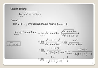  


x
x
x
x





3
lim 2
)
3
3
(
3
lim
2
2
2
x
x
x
x
x
x
x
x
x
x












19
Contoh Hitung
x
x
x
x





3
lim 2
Jawab :
Jika x  , limit diatas adalah bentuk ( )
x
x
x
x
x
x
x









3
3
lim
2
2
2
x
x
x
x
x







3
3
lim
2
x
x
x
x
x
x
x







)
1
(
)
1
(
lim
2
3
1
2
3
|
|
2
x
x 
x
x
x
x
x
x
x 







2
3
1
3
1
)
1
(
lim
2
1
)
1
1
(
1
lim
2
3
1
3










x
x
x
x
 