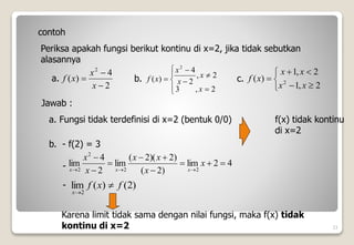 23
contoh
Periksa apakah fungsi berikut kontinu di x=2, jika tidak sebutkan
alasannya
2
4
)
(
2



x
x
x
f










2
,
3
2
,
2
4
)
(
2
x
x
x
x
x
f
a. b.








2
,
1
2
,
1
)
( 2
x
x
x
x
x
f
c.
Jawab :
a. Fungsi tidak terdefinisi di x=2 (bentuk 0/0) f(x) tidak kontinu
di x=2
b. - f(2) = 3
4
2
lim
)
2
(
)
2
)(
2
(
lim
2
4
lim
2
2
2
2












x
x
x
x
x
x
x
x
x
)
2
(
)
(
lim
2
f
x
f
x


-
-
Karena limit tidak sama dengan nilai fungsi, maka f(x) tidak
kontinu di x=2
 