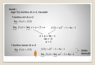 )
2
(
)
(
lim
2
f
x
f
x



1
4
1
2
)
2
( 2



 a
a
f
26
Jawab :
Agar f(x) kontinu di x=2, haruslah
f kontinu kiri di x=2
)
2
(
)
(
lim
2
f
x
f
x



a
a
x
x
f
x
x



 



2
lim
)
(
lim
2
2
1
4
1
2
)
2
( 2



 a
a
f
2 + a = 4a – 1
-3a = -3
a = 1
f kontinu kanan di x=2
1
4
1
lim
)
(
lim 2
2
2



 



a
ax
x
f
x
x
Selalu
dipenuhi
 