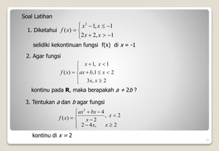 27
1. Diketahui










1
,
2
2
1
,
1
)
(
2
x
x
x
x
x
f
selidiki kekontinuan fungsi f(x) di x = -1
Soal Latihan
2. Agar fungsi












2
,
3
2
1
,
1
,
1
)
(
x
x
x
b
ax
x
x
x
f
kontinu pada R, maka berapakah a + 2b ?
3. Tentukan a dan b agar fungsi












2
,
4
2
2
,
2
4
)
(
2
x
x
x
x
bx
ax
x
f
kontinu di x = 2
 
