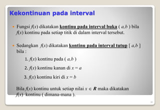 Kekontinuan pada interval
 Fungsi f(x) dikatakan kontinu pada interval buka ( a,b ) bila
f(x) kontinu pada setiap titik di dalam interval tersebut.
 Sedangkan f(x) dikatakan kontinu pada interval tutup [ a,b ]
bila :
28
1. f(x) kontinu pada ( a,b )
2. f(x) kontinu kanan di x = a
3. f(x) kontinu kiri di x = b
Bila f(x) kontinu untuk setiap nilai x  R maka dikatakan
f(x) kontinu ( dimana-mana ).
 