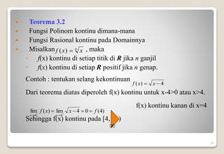  Teorema 3.2
 Fungsi Polinom kontinu dimana-mana
 Fungsi Rasional kontinu pada Domainnya
 Misalkan , maka
◦ f(x) kontinu di setiap titik di R jika n ganjil
◦ f(x) kontinu di setiap R positif jika n genap.
Contoh : tentukan selang kekontinuan
Dari teorema diatas diperoleh f(x) kontinu untuk x-4>0 atau x>4.
f(x) kontinu kanan di x=4
Sehingga f(x) kontinu pada [4, )
29
n
x
x
f 
)
(
4
)
( 
 x
x
f
)
4
(
0
4
lim
)
(
lim
4
4
f
x
x
f
x
x



 




 