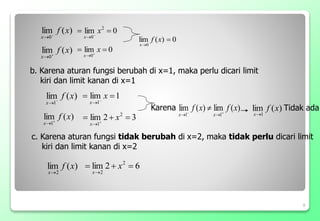 0
)
(
lim
0


x
f
x
)
(
lim
2
x
f
x
8
)
(
lim
0
x
f
x 

0
lim 2
0

 

x
x
)
(
lim
0
x
f
x 

0
lim
0

 

x
x
b. Karena aturan fungsi berubah di x=1, maka perlu dicari limit
kiri dan limit kanan di x=1
)
(
lim
1
x
f
x 

1
lim
1

 

x
x
)
(
lim
1
x
f
x 

3
2
lim 2
1


 

x
x
)
(
lim
)
(
lim
1
1
x
f
x
f
x
x 



 )
(
lim
1
x
f
x
6
2
lim 2
2




x
x
Karena Tidak ada
c. Karena aturan fungsi tidak berubah di x=2, maka tidak perlu dicari limit
kiri dan limit kanan di x=2
 