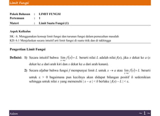 Limit Fungsi
Adem ~ 1 ~
Pokok Bahasan : LIMIT FUNGSI
Pertemuan : 1
Materi : Limit Suatu Fungsi (1)
Aspek Kalkulus
SK : 6. Menggunakan konsep limit fungsi dan turunan fungsi dalam pemecahan masalah
KD: 6.1 Menjelaskan secara intuitif arti limit fungsi di suatu titik dan di takhingga
Pengertian Limit Fungsi
Definisi: 1) Secara intuitif bahwa ( ) L
x
f
a
x
=
→
lim berarti nilai L adalah nilai f(x), jika x dekat ke a (x
dekat ke a dari arah kiri dan x dekat ke a dari arah kanan).
2) Secara aljabar bahwa fungsi f mempunyai limit L untuk x → a atau ( ) L
x
f
a
x
=
→
lim berarti
untuk  > 0 bagaimana pun kecilnya akan didapat bilangan positif  sedemikian
sehingga untuk nilai x yang memenuhi | x – a | <  berlaku | f(x) – L | < .
 