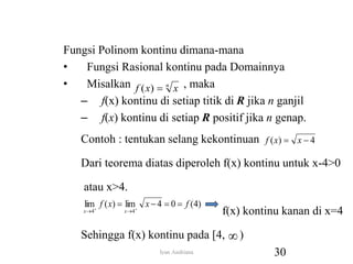 Fungsi Polinom kontinu dimana-mana
• Fungsi Rasional kontinu pada Domainnya
• Misalkan , maka
– f(x) kontinu di setiap titik di R jika n ganjil
– f(x) kontinu di setiap R positif jika n genap.
Contoh : tentukan selang kekontinuan
Dari teorema diatas diperoleh f(x) kontinu untuk x-4>0
atau x>4.
f(x) kontinu kanan di x=4
Sehingga f(x) kontinu pada [4, )
n
x
x
f 
)
(
4
)
( 
 x
x
f
)
4
(
0
4
lim
)
(
lim
4
4
f
x
x
f
x
x



 




30
Iyan Andriana
 