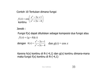 












4
3
1
3
cos
)
( 2
4
x
x
x
x
x
f
)
)(
(
)
( x
h
g
x
f 

4
3
1
3
)
( 2
4





x
x
x
x
x
h dan g(x) = cos x
Contoh 10 Tentukan dimana fungsi
kontinu
Jawab :
Fungsi f(x) dapat dituliskan sebagai komposisi dua fungsi atau
dengan
Karena h(x) kontinu di R-{-4,1} dan g(x) kontinu dimana-mana
maka fungsi f(x) kontinu di R-{-4,1}
33
Iyan Andriana
 