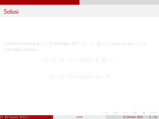 Solusi
Ambil sembarang ε > 0 sehingga 5x + 2 − (−3) < ε akan dicari δ > 0
sehingga berlaku
|x − (−1)| < δ ⇒ |f (x) − (−3)| < ε
|x + 1| < δ ⇒ |f (x) + 3| < 3
Dr. Ely Susanti, M.Pd (FKIP Universitas Sriwijaya) Limit 22 Oktober 2015 9 / 16
 