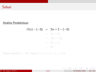 Solusi
Analisis Pendahuluan
|f (x) − (−3)| = |5x + 2 − (−3)|
= |5x + 5|
= |5(x + 1)|
= 5|x + 1|
≤ 5δ
Kalau diambil ε = 5δ, maka 0 < |x + 1| < δ ≤ 1/5ε
Dr. Ely Susanti, M.Pd (FKIP Universitas Sriwijaya) Limit 22 Oktober 2015 10 / 16
 