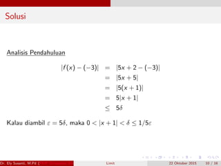 Solusi
Analisis Pendahuluan
|f (x) − (−3)| = |5x + 2 − (−3)|
= |5x + 5|
= |5(x + 1)|
= 5|x + 1|
≤ 5δ
Kalau diambil ε = 5δ, maka 0 < |x + 1| < δ ≤ 1/5ε
Dr. Ely Susanti, M.Pd (FKIP Universitas Sriwijaya) Limit 22 Oktober 2015 10 / 16
 