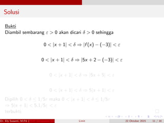 Solusi
Bukti
Diambil sembarang ε > 0 akan dicari δ > 0 sehingga
0 < |x + 1| < δ ⇒ |f (x) − (−3)| < ε
0 < |x + 1| < δ ⇒ |5x + 2 − (−3)| < ε
0 < |x + 1| < δ ⇒ |5x + 5| < ε
0 < |x + 1| < δ ⇒ 5|x + 1| < ε
Dipilih 0 < δ ≤ 1/5ε maka 0 < |x + 1| < δ ≤ 1/5ε
⇒ 5|x + 1| < 5.1/5ε < ε
terbukti.
Dr. Ely Susanti, M.Pd (FKIP Universitas Sriwijaya) Limit 22 Oktober 2015 11 / 16
 