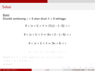 Solusi
Bukti
Diambil sembarang ε > 0 akan dicari δ > 0 sehingga
0 < |x + 1| < δ ⇒ |f (x) − (−3)| < ε
0 < |x + 1| < δ ⇒ |5x + 2 − (−3)| < ε
0 < |x + 1| < δ ⇒ |5x + 5| < ε
0 < |x + 1| < δ ⇒ 5|x + 1| < ε
Dipilih 0 < δ ≤ 1/5ε maka 0 < |x + 1| < δ ≤ 1/5ε
⇒ 5|x + 1| < 5.1/5ε < ε
terbukti.
Dr. Ely Susanti, M.Pd (FKIP Universitas Sriwijaya) Limit 22 Oktober 2015 11 / 16
 