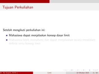 Tujuan Perkuliahan
Setelah mengikuti perkuliahan ini:
Mahasiswa dapat menjelaskan konsep dasar limit
Mahasiswa lebih memahami dan dapat menjelaskan secara mendalam
deﬁnisi serta konsep limit
Dr. Ely Susanti, M.Pd (FKIP Universitas Sriwijaya) Limit 22 Oktober 2015 2 / 16
 