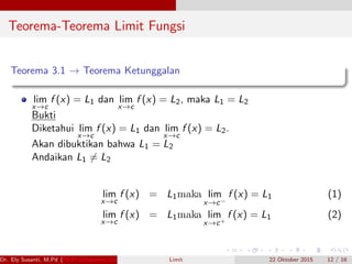 Teorema-Teorema Limit Fungsi
Teorema 3.1 → Teorema Ketunggalan
lim
x→c
f (x) = L1 dan lim
x→c
f (x) = L2, maka L1 = L2
Bukti
Diketahui lim
x→c
f (x) = L1 dan lim
x→c
f (x) = L2.
Akan dibuktikan bahwa L1 = L2
Andaikan L1 = L2
lim
x→c
f (x) = L1maka lim
x→c−
f (x) = L1 (1)
lim
x→c
f (x) = L1maka lim
x→c+
f (x) = L1 (2)
Dr. Ely Susanti, M.Pd (FKIP Universitas Sriwijaya) Limit 22 Oktober 2015 12 / 16
 