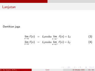 Lanjutan
Demikian juga
lim
x→c
f (x) = L2maka lim
x→c−
f (x) = L2 (3)
lim
x→c
f (x) = L2maka lim
x→c+
f (x) = L2 (4)
Dr. Ely Susanti, M.Pd (FKIP Universitas Sriwijaya) Limit 22 Oktober 2015 13 / 16
 