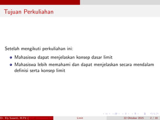 Tujuan Perkuliahan
Setelah mengikuti perkuliahan ini:
Mahasiswa dapat menjelaskan konsep dasar limit
Mahasiswa lebih memahami dan dapat menjelaskan secara mendalam
deﬁnisi serta konsep limit
Dr. Ely Susanti, M.Pd (FKIP Universitas Sriwijaya) Limit 22 Oktober 2015 2 / 16
 