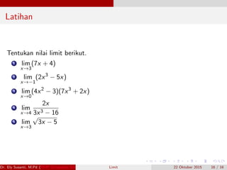 Latihan
Tentukan nilai limit berikut.
1 lim
x→3
(7x + 4)
2 lim
x→−1
(2x3
− 5x)
3 lim
x→0
(4x2
− 3)(7x3
+ 2x)
4 lim
x→4
2x
3x3 − 16
5 lim
x→3
√
3x − 5
Dr. Ely Susanti, M.Pd (FKIP Universitas Sriwijaya) Limit 22 Oktober 2015 16 / 16
 