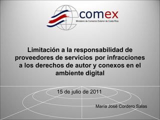 Limitación a la responsabilidad de
proveedores de servicios por infracciones
 a los derechos de autor y conexos en el
             ambiente digital

             15 de julio de 2011

                             María José Cordero Salas

                                                        1
 