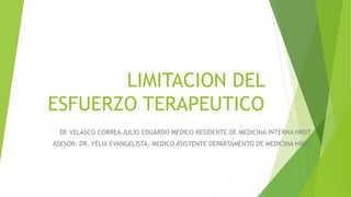 LIMITACION DEL
ESFUERZO TERAPEUTICO
DE VELASCO CORREA JULIO EDUARDO MEDICO RESIDENTE DE MEDICINA INTERNA HRDT
ASESOR: DR. FÉLIX EVANGELISTA, MEDICO ASISTENTE DEPARTAMENTO DE MEDICINA HRDT
 