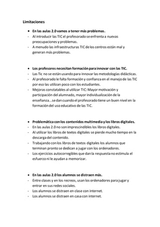 Limitaciones
 En las aulas 2.0 vamos a tener más problemas.
- Al introducir las TICel profesorado seenfrenta a nuevas
preocupaciones y problemas.
- A menudo las infraestructuras TICdelos centros están mal y
generan más problemas.
 Los profesores necesitan formaciónparainnovar con las TIC.
- Las Tic no se están usando para innovar las metodologías didácticas.
- Al profesorado le falta formación y confianza en el manejo de las TIC
por eso las utilizan poco con los estudiantes.
- Mejoras constatables al utilizar TIC: Mayor motivación y
participación del alumnado, mayor individualización de la
enseñanza...sedan cuando el profesorado tiene un buen nivel en la
formación del uso educativo de las TIC.
 Problemáticaconlos contenidos multimediay los libros digitales.
- En las aulas 2.0 no son imprescindibles los libros digitales.
- Al utilizar los libros de textos digitales se pierde mucho tiempo en la
descarga del contenido.
- Trabajando con los libros de textos digitales los alumnos que
terminan pronto se dedican a jugar con los ordenadores.
- Los ejercicios autocorregibles que dan la respuesta no estimula el
esfuerzo ni le ayudan a memorizar.
 En las aulas 2.0 los alumnos se distraen más.
- Entre clases y en los recreos, usan los ordenadores para jugar y
entrar en sus redes sociales.
- Los alumnos se distraen en clase con internet.
- Los alumnos se distraen en casa con internet.
 