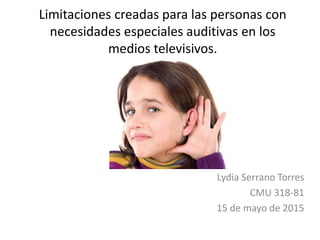 Limitaciones creadas para las personas con
necesidades especiales auditivas en los
medios televisivos.
Lydia Serrano Torres
CMU 318-81
15 de mayo de 2015
 