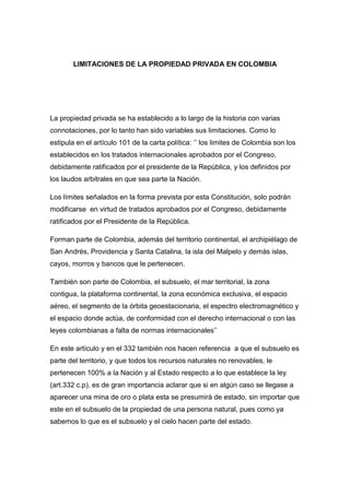 LIMITACIONES DE LA PROPIEDAD PRIVADA EN COLOMBIA<br />La propiedad privada se ha establecido a lo largo de la historia con varias connotaciones, por lo tanto han sido variables sus limitaciones. Como lo estipula en el artículo 101 de la carta política: ’’ los limites de Colombia son los establecidos en los tratados internacionales aprobados por el Congreso, debidamente ratificados por el presidente de la República, y los definidos por los laudos arbitrales en que sea parte la Nación.<br />Los límites señalados en la forma prevista por esta Constitución, solo podrán modificarse  en virtud de tratados aprobados por el Congreso, debidamente ratificados por el Presidente de la República.<br />Forman parte de Colombia, además del territorio continental, el archipiélago de San Andrés, Providencia y Santa Catalina, la isla del Malpelo y demás islas, cayos, morros y bancos que le pertenecen.<br />También son parte de Colombia, el subsuelo, el mar territorial, la zona contigua, la plataforma continental, la zona económica exclusiva, el espacio aéreo, el segmento de la órbita geoestacionaria, el espectro electromagnético y el espacio donde actúa, de conformidad con el derecho internacional o con las leyes colombianas a falta de normas internacionales’’<br />En este artículo y en el 332 también nos hacen referencia  a que el subsuelo es parte del territorio, y que todos los recursos naturales no renovables, le pertenecen 100% a la Nación y al Estado respecto a lo que establece la ley (art.332 c.p), es de gran importancia aclarar que si en algún caso se llegase a aparecer una mina de oro o plata esta se presumirá de estado, sin importar que este en el subsuelo de la propiedad de una persona natural, pues como ya sabemos lo que es el subsuelo y el cielo hacen parte del estado.<br />Es e aclarar que la propiedad privada no es absoluta, ya que son muchos los aspectos que la limitan, que están consagradas en la carta política. Estas limitaciones son:<br />El bien público e interés social, que como lo menciona Juan Jacobo Rousseau, diciendo que a la propiedad se le debe dar una regla, un freno que la contenga o que la dirija y la tenga siempre a disposición de la sociedad, es decir satisfacer el bien común.<br />La función social de la propiedad, que la menciona Auguste Compte, como que los ciudadanos deben constituir una función pública, es decir se toma la propiedad no  como un derecho individual que posee el propietario, sino como una función social que debe cumplir el propietario.<br />La primacía del interés general  sobre el particular, es decir que siempre va a prevalecer la sociedad, el derecho colectivo por encima de los derechos particulares.<br />La función ecológica de la propiedad, que la estipula la carta política, en la que se establece que la propiedad debe enfocarse en la búsqueda del desarrollo sostenible de la nación, que está estipulado en la ley 99 de 1993.<br />Esto lo interpretamos como un aporte que hace el crecimiento económico a un aumento de la calidad de vida y el bienestar de la sociedad, sin deteriorar el medio ambiente. Razón que es muy razonable ya que vemos como cada vez nuestro planeta lo vamos destruyendo cada día afectando así el buen desarrollo de las generaciones futuras.<br />Las anteriores son  algunas de las más serias limitaciones que afectan a la propiedad privada. <br />