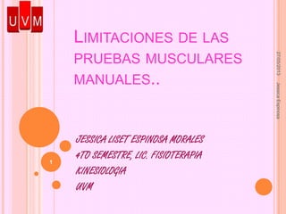 LIMITACIONES DE LAS
PRUEBAS MUSCULARES
MANUALES..
JESSICA LISET ESPINOSA MORALES
4TO SEMESTRE, LIC. FISIOTERAPIA
KINESIOLOGIA
UVM
27/05/2013JessicaEspinosa
1
 