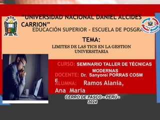 “UNIVERSIDAD NACIONAL DANIEL ALCIDES
CARRION”
TEMA:
LIMITES DE LAS TICS EN LA GESTION
UNIVERSITARIA
EDUCACIÓN SUPERIOR - ESCUELA DE POSGRADO
DOCENTE: Dr. Sanyorei PORRAS COSM
E
CURSO: SEMINARIO TALLER DE TÉCNICAS
MODERNAS
ALUMNA: Ramos Alania,
Ana María
CERRO DE PASCO – PERÚ -
2024
 