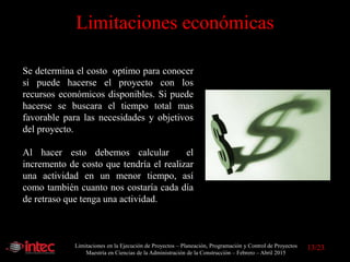Limitaciones en la Ejecución de Proyectos – Planeación, Programación y Control de Proyectos
Maestría en Ciencias de la Administración de la Construcción – Febrero – Abril 2015
Limitaciones económicas
Se determina el costo optimo para conocer
si puede hacerse el proyecto con los
recursos económicos disponibles. Si puede
hacerse se buscara el tiempo total mas
favorable para las necesidades y objetivos
del proyecto.
Al hacer esto debemos calcular el
incremento de costo que tendría el realizar
una actividad en un menor tiempo, así
como también cuanto nos costaría cada día
de retraso que tenga una actividad.
13/23
 