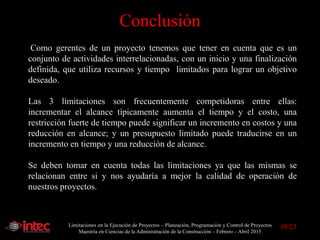 Limitaciones en la Ejecución de Proyectos – Planeación, Programación y Control de Proyectos
Maestría en Ciencias de la Administración de la Construcción – Febrero – Abril 2015
Como gerentes de un proyecto tenemos que tener en cuenta que es un
conjunto de actividades interrelacionadas, con un inicio y una finalización
definida, que utiliza recursos y tiempo limitados para lograr un objetivo
deseado.
Las 3 limitaciones son frecuentemente competidoras entre ellas:
incrementar el alcance típicamente aumenta el tiempo y el costo, una
restricción fuerte de tiempo puede significar un incremento en costos y una
reducción en alcance; y un presupuesto limitado puede traducirse en un
incremento en tiempo y una reducción de alcance.
Se deben tomar en cuenta todas las limitaciones ya que las mismas se
relacionan entre si y nos ayudaría a mejor la calidad de operación de
nuestros proyectos.
Conclusión
19/23
 