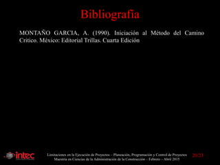 Limitaciones en la Ejecución de Proyectos – Planeación, Programación y Control de Proyectos
Maestría en Ciencias de la Administración de la Construcción – Febrero – Abril 2015
Bibliografía
MONTAÑO GARCIA, A. (1990). Iniciación al Método del Camino
Critico. México: Editorial Trillas. Cuarta Edición
20/23
 